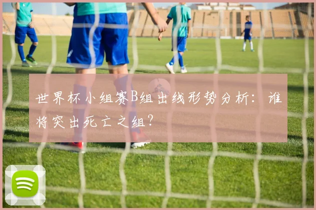 世界杯小组赛B组出线形势分析：谁将突出死亡之组？
