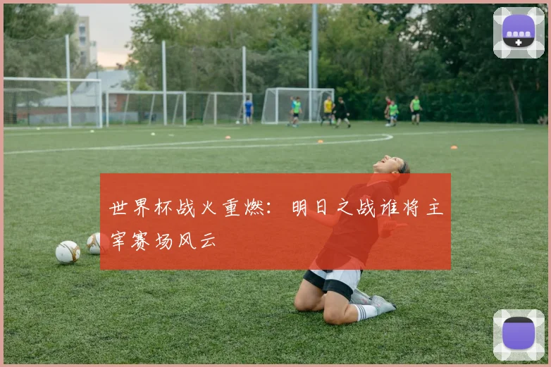 世界杯战火重燃：明日之战谁将主宰赛场风云