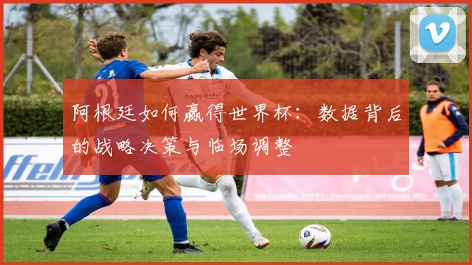 阿根廷如何赢得世界杯：数据背后的战略决策与临场调整